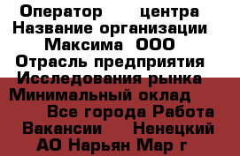 Оператор Call-центра › Название организации ­ Максима, ООО › Отрасль предприятия ­ Исследования рынка › Минимальный оклад ­ 14 000 - Все города Работа » Вакансии   . Ненецкий АО,Нарьян-Мар г.